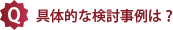 具体的な検討事例は？